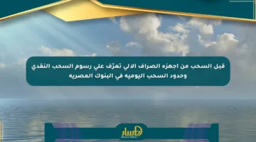 قبل السحب من أجهزة الصراف الآلي تعرّف على رسوم السحب النقدي وحدود السحب اليومية في البنوك المصرية